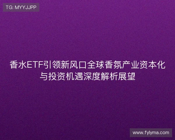 香水ETF引领新风口全球香氛产业资本化与投资机遇深度解析展望