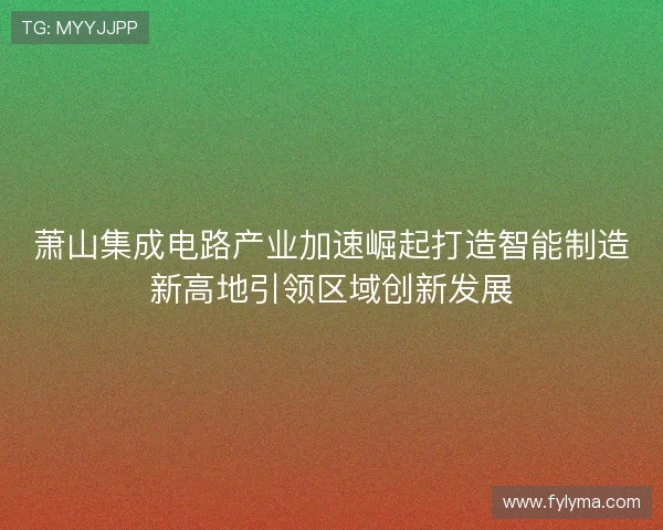 萧山集成电路产业加速崛起打造智能制造新高地引领区域创新发展